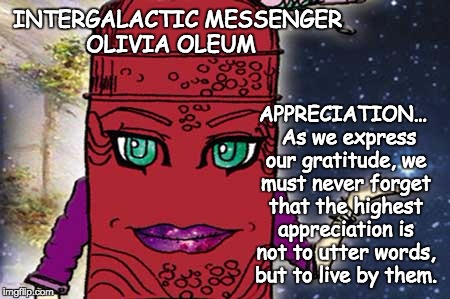 INTERGALACTIC MESSENGER OLIVIA OLEUM | APPRECIATION…  As we express our gratitude, we must never forget that the highest appreciation is not to utter words, but to live by them. INTERGALACTIC MESSENGER OLIVIA OLEUM | image tagged in appreciation,inspirational quote,positive thinking,creativity,hope and change,deep thoughts | made w/ Imgflip meme maker