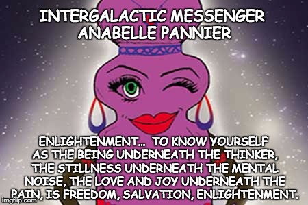 INTERGALACTIC MESSENGER ANABELLE PANNIER | INTERGALACTIC MESSENGER ANABELLE PANNIER; ENLIGHTENMENT…  TO KNOW YOURSELF AS THE BEING UNDERNEATH THE THINKER, THE STILLNESS UNDERNEATH THE MENTAL NOISE, THE LOVE AND JOY UNDERNEATH THE PAIN, IS FREEDOM, SALVATION, ENLIGHTENMENT. | image tagged in enlightenment,inspirational quote,positive thinking,creativity,hope and change,deep thoughts | made w/ Imgflip meme maker