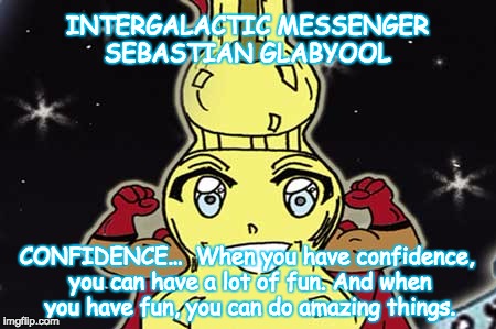 INTERGALACTIC MESSENGER SEBASTIAN GLABYOOL | INTERGALACTIC MESSENGER SEBASTIAN GLABYOOL; CONFIDENCE…  When you have confidence, you can have a lot of fun. And when you have fun, you can do amazing things. | image tagged in confidence,inspirational quote,positive thinking,creativity,hope and change,deep thoughts | made w/ Imgflip meme maker