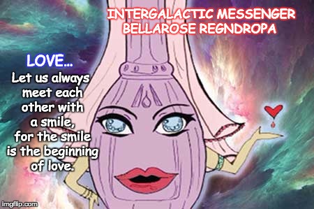 INTERGALACTIC MESSENGER BELLAROSE REGNDROPA  | INTERGALACTIC MESSENGER BELLAROSE REGNDROPA; LOVE…; Let us always meet each other with a smile, for the smile is the beginning of love. | image tagged in love,inspirational quote,positive thinking,creativity,hope and change,deep thoughts | made w/ Imgflip meme maker