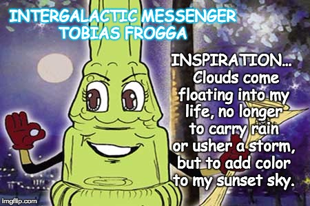 INTERGALACTIC MESSENGER TOBIAS FROGGA | INSPIRATION…  Clouds come floating into my life, no longer to carry rain or usher a storm, but to add color to my sunset sky. INTERGALACTIC MESSENGER TOBIAS FROGGA | image tagged in inspirational,inspirational quote,positive thinking,creativity,hope and change,deep thoughts | made w/ Imgflip meme maker