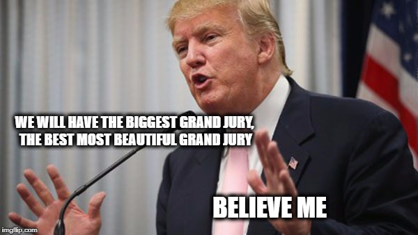 Trump Huge | WE WILL HAVE THE BIGGEST GRAND JURY, THE BEST MOST BEAUTIFUL GRAND JURY; BELIEVE ME | image tagged in trump huge | made w/ Imgflip meme maker