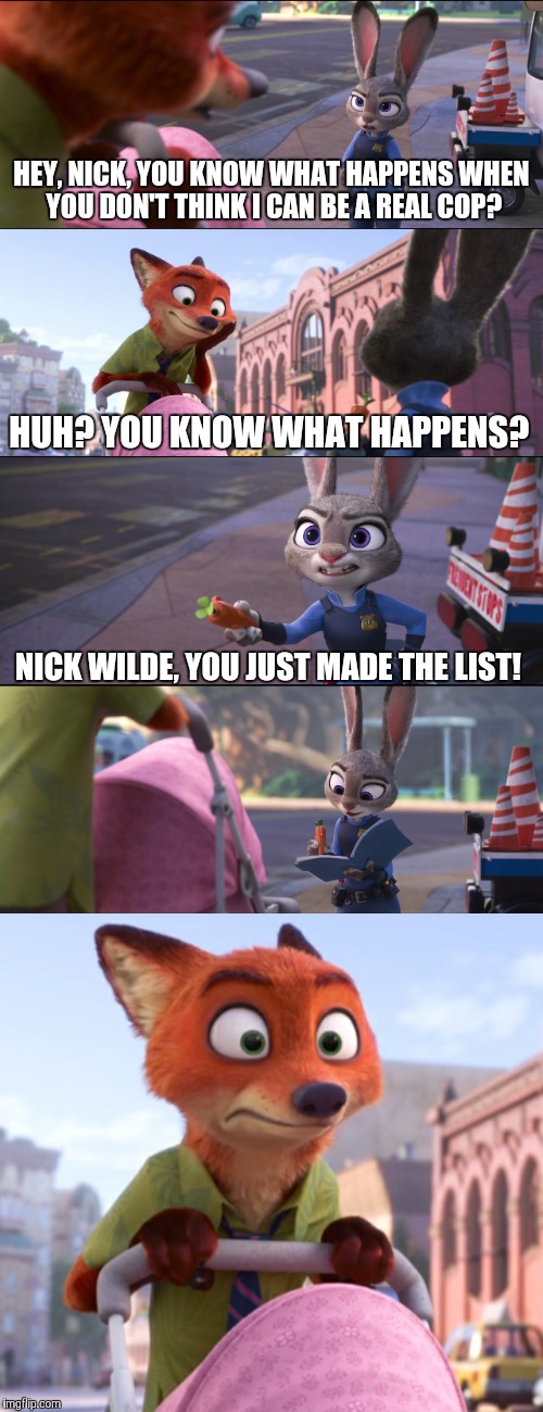 You just made the list! - Zootopia edition  | HEY, NICK, YOU KNOW WHAT HAPPENS WHEN YOU DON'T THINK I CAN BE A REAL COP? HUH? YOU KNOW WHAT HAPPENS? NICK WILDE, YOU JUST MADE THE LIST! | image tagged in zootopia,judy hopps,nick wilde,parody,chris jericho list,funny | made w/ Imgflip meme maker