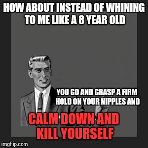 Kill Yourself Guy | HOW ABOUT INSTEAD OF WHINING TO ME LIKE A 8 YEAR OLD; YOU GO AND GRASP A FIRM HOLD ON YOUR NIPPLES AND; CALM DOWN AND KILL YOURSELF | image tagged in memes,kill yourself guy,funny | made w/ Imgflip meme maker