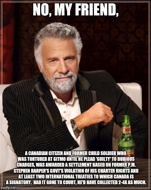 The Most Interesting Man In The World Meme | NO, MY FRIEND, A CANADIAN CITIZEN AND FORMER CHILD SOLDIER WHO WAS TORTURED AT GITMO UNTIL HE PLEAD 'GUILTY' TO DUBIOUS CHARGES, WAS AWARDED | image tagged in memes,the most interesting man in the world | made w/ Imgflip meme maker