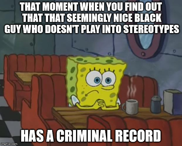 Spongebob Waiting | THAT MOMENT WHEN YOU FIND OUT THAT THAT SEEMINGLY NICE BLACK GUY WHO DOESN'T PLAY INTO STEREOTYPES; HAS A CRIMINAL RECORD | image tagged in spongebob waiting | made w/ Imgflip meme maker