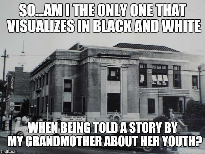 SO...AM I THE ONLY ONE THAT VISUALIZES IN BLACK AND WHITE; WHEN BEING TOLD A STORY BY 
MY GRANDMOTHER ABOUT HER YOUTH? | image tagged in black and white | made w/ Imgflip meme maker