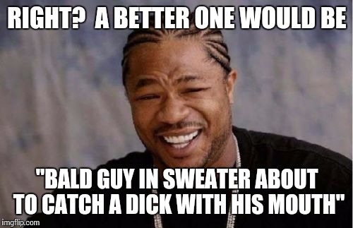 Yo Dawg Heard You Meme | RIGHT?  A BETTER ONE WOULD BE "BALD GUY IN SWEATER ABOUT TO CATCH A DICK WITH HIS MOUTH" | image tagged in memes,yo dawg heard you | made w/ Imgflip meme maker