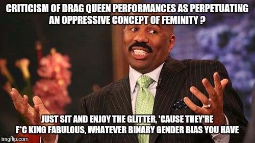 Steve Harvey Meme | CRITICISM OF DRAG QUEEN PERFORMANCES AS PERPETUATING AN OPPRESSIVE CONCEPT OF FEMINITY ? JUST SIT AND ENJOY THE GLITTER, 'CAUSE THEY'RE F*C KING FABULOUS, WHATEVER BINARY GENDER BIAS YOU HAVE | image tagged in memes,steve harvey | made w/ Imgflip meme maker