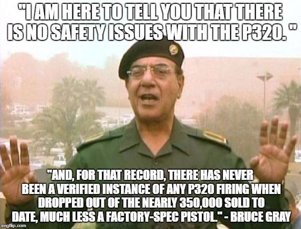Iraqi Information Minister | "I AM HERE TO TELL YOU THAT THERE IS NO SAFETY ISSUES WITH THE P320. "; "AND, FOR THAT RECORD, THERE HAS NEVER BEEN A VERIFIED INSTANCE OF ANY P320 FIRING WHEN DROPPED OUT OF THE NEARLY 350,000 SOLD TO DATE, MUCH LESS A FACTORY-SPEC PISTOL." - BRUCE GRAY | image tagged in iraqi information minister,weekendgunnit | made w/ Imgflip meme maker