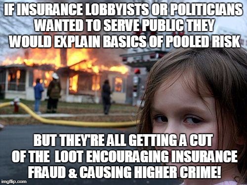 Disaster Girl Meme | IF INSURANCE LOBBYISTS OR POLITICIANS WANTED TO SERVE PUBLIC THEY WOULD EXPLAIN BASICS OF POOLED RISK; BUT THEY'RE ALL GETTING A CUT OF THE  LOOT ENCOURAGING INSURANCE FRAUD & CAUSING HIGHER CRIME! | image tagged in memes,disaster girl | made w/ Imgflip meme maker