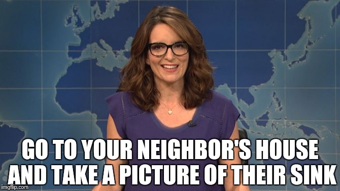 Tina Fey weekend update | GO TO YOUR NEIGHBOR'S HOUSE AND TAKE A PICTURE OF THEIR SINK | image tagged in tina fey weekend update | made w/ Imgflip meme maker