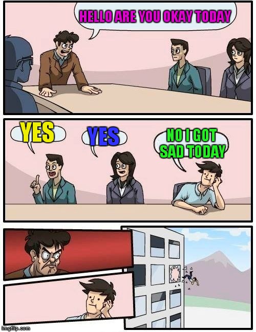 Boardroom Meeting Suggestion | HELLO ARE YOU OKAY TODAY; YES; YES; NO I GOT SAD TODAY | image tagged in memes,boardroom meeting suggestion | made w/ Imgflip meme maker