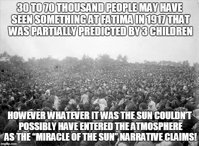 30 TO 70 THOUSAND PEOPLE MAY HAVE SEEN SOMETHING AT FATIMA IN 1917 THAT WAS PARTIALLY PREDICTED BY 3 CHILDREN; HOWEVER WHATEVER IT WAS THE SUN COULDN’T POSSIBLY HAVE ENTERED THE ATMOSPHERE AS THE “MIRACLE OF THE SUN” NARRATIVE CLAIMS! | made w/ Imgflip meme maker