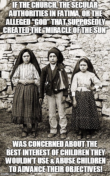 IF THE CHURCH, THE SECULAR AUTHORITIES IN FATIMA, OR THE ALLEGED “GOD” THAT SUPPOSEDLY CREATED THE “MIRACLE OF THE SUN”; WAS CONCERNED ABOUT THE BEST INTEREST OF CHILDREN THEY WOULDN’T USE & ABUSE CHILDREN TO ADVANCE THEIR OBJECTIVES! | made w/ Imgflip meme maker