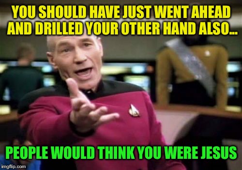 Picard Wtf Meme | YOU SHOULD HAVE JUST WENT AHEAD AND DRILLED YOUR OTHER HAND ALSO... PEOPLE WOULD THINK YOU WERE JESUS | image tagged in memes,picard wtf | made w/ Imgflip meme maker