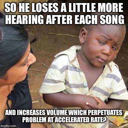 Third World Skeptical Kid Meme | SO HE LOSES A LITTLE MORE HEARING AFTER EACH SONG AND INCREASES VOLUME WHICH PERPETUATES PROBLEM AT ACCELERATED RATE? | image tagged in memes,third world skeptical kid | made w/ Imgflip meme maker