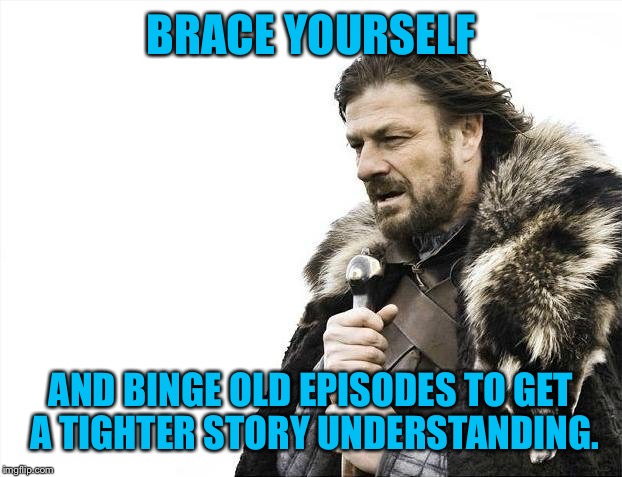 Brace Yourselves X is Coming Meme | BRACE YOURSELF AND BINGE OLD EPISODES TO GET A TIGHTER STORY UNDERSTANDING. | image tagged in memes,brace yourselves x is coming | made w/ Imgflip meme maker