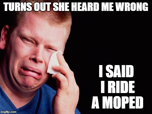 cry | TURNS OUT SHE HEARD ME WRONG I SAID I RIDE A MOPED | image tagged in cry | made w/ Imgflip meme maker
