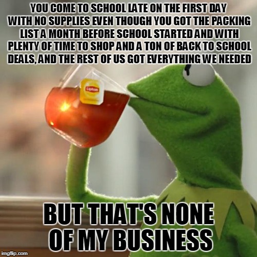 But That's None Of My Business Meme | YOU COME TO SCHOOL LATE ON THE FIRST DAY WITH NO SUPPLIES EVEN THOUGH YOU GOT THE PACKING LIST A MONTH BEFORE SCHOOL STARTED AND WITH PLENTY OF TIME TO SHOP AND A TON OF BACK TO SCHOOL DEALS, AND THE REST OF US GOT EVERYTHING WE NEEDED; BUT THAT'S NONE OF MY BUSINESS | image tagged in memes,but thats none of my business,kermit the frog | made w/ Imgflip meme maker