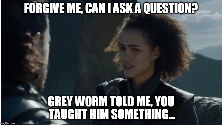 Jon Snow and Missandei |  FORGIVE ME, CAN I ASK A QUESTION? GREY WORM TOLD ME, YOU TAUGHT HIM SOMETHING... | image tagged in jon snow,missandei,game of thrones,grey worm | made w/ Imgflip meme maker
