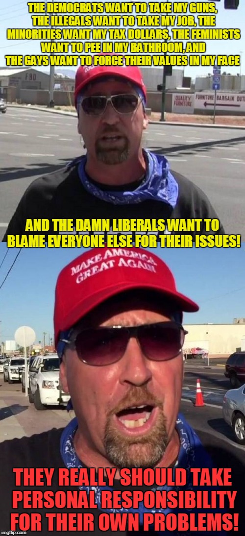 and who is the snowflake here? | THE DEMOCRATS WANT TO TAKE MY GUNS, THE ILLEGALS WANT TO TAKE MY JOB, THE MINORITIES WANT MY TAX DOLLARS, THE FEMINISTS WANT TO PEE IN MY BATHROOM, AND THE GAYS WANT TO FORCE THEIR VALUES IN MY FACE; AND THE DAMN LIBERALS WANT TO BLAME EVERYONE ELSE FOR THEIR ISSUES! THEY REALLY SHOULD TAKE PERSONAL RESPONSIBILITY FOR THEIR OWN PROBLEMS! | image tagged in memes,politics,conservatives,liberal vs conservative,trump supporter | made w/ Imgflip meme maker