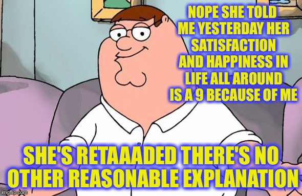 NOPE SHE TOLD ME YESTERDAY HER SATISFACTION AND HAPPINESS IN LIFE ALL AROUND IS A 9 BECAUSE OF ME SHE'S RETAAADED THERE'S NO OTHER REASONABL | made w/ Imgflip meme maker