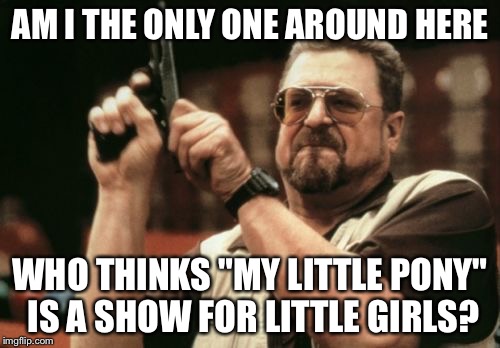 This will probably make a few imgflippers mad... | AM I THE ONLY ONE AROUND HERE; WHO THINKS "MY LITTLE PONY" IS A SHOW FOR LITTLE GIRLS? | image tagged in memes,am i the only one around here,my little pony,my little pony is stupid | made w/ Imgflip meme maker