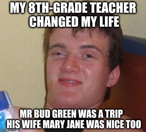 10 Guy | MY 8TH-GRADE TEACHER CHANGED MY LIFE; MR BUD GREEN WAS A TRIP   HIS WIFE MARY JANE WAS NICE TOO | image tagged in memes,10 guy | made w/ Imgflip meme maker