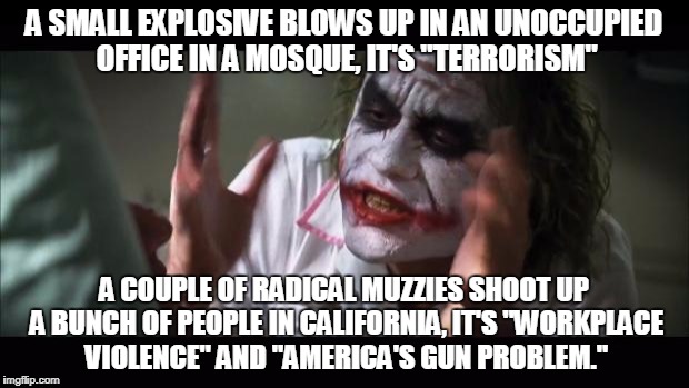 America's Muslim Problem | A SMALL EXPLOSIVE BLOWS UP IN AN UNOCCUPIED OFFICE IN A MOSQUE, IT'S "TERRORISM"; A COUPLE OF RADICAL MUZZIES SHOOT UP A BUNCH OF PEOPLE IN CALIFORNIA, IT'S "WORKPLACE VIOLENCE" AND "AMERICA'S GUN PROBLEM." | image tagged in memes,and everybody loses their minds,radical islam,hypocrisy,liberal hypocrisy,libtards | made w/ Imgflip meme maker