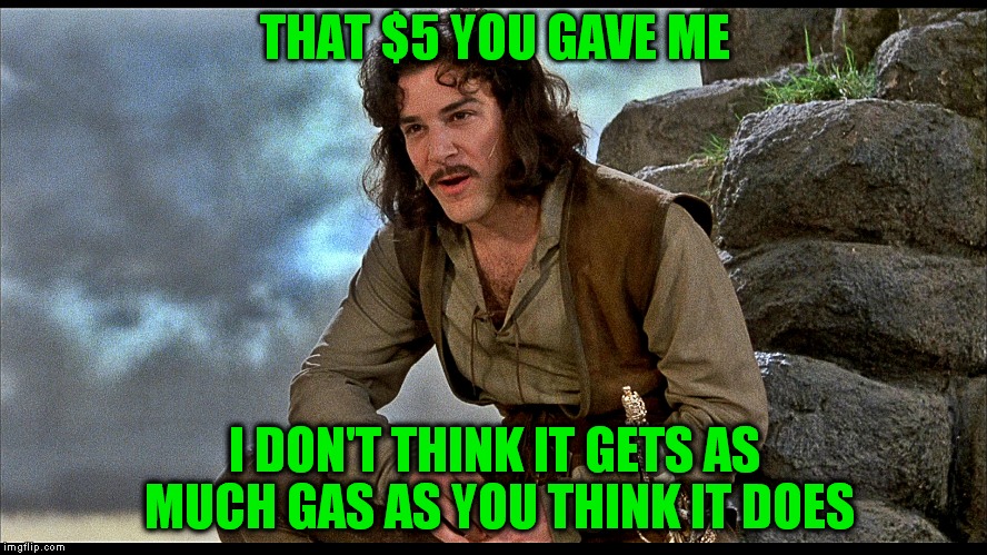 Been driving around a senior citizen who hasn't had to pay for gas in a while. I just don't think he gets it...  | THAT $5 YOU GAVE ME; I DON'T THINK IT GETS AS MUCH GAS AS YOU THINK IT DOES | image tagged in gas,gas station,price,ouch,i don't think it means what you think it means | made w/ Imgflip meme maker