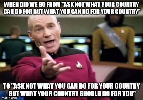 Picard Wtf Meme | WHEN DID WE GO FROM "ASK NOT WHAT YOUR COUNTRY CAN DO FOR BUT WHAT YOU CAN DO FOR YOUR COUNTRY"; TO "ASK NOT WHAT YOU CAN DO FOR YOUR COUNTRY BUT WHAT YOUR COUNTRY SHOULD DO FOR YOU" | image tagged in memes,picard wtf | made w/ Imgflip meme maker
