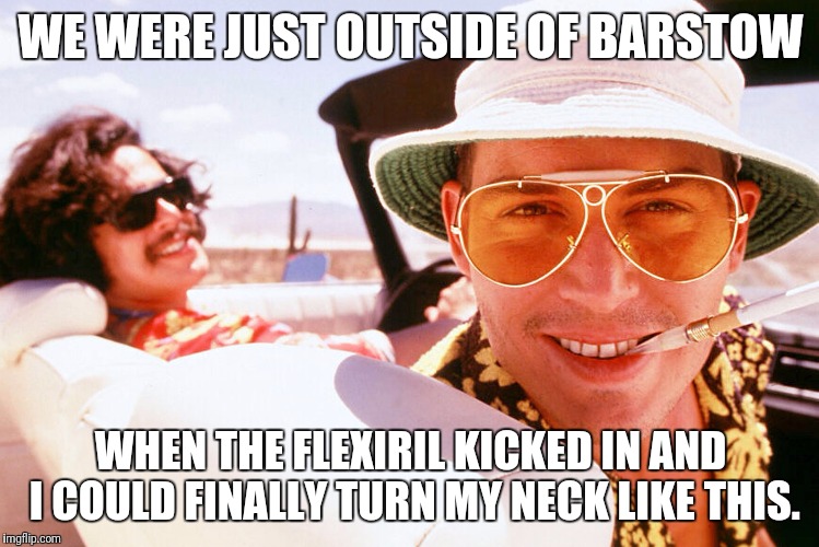 When the Drugs Kick In | WE WERE JUST OUTSIDE OF BARSTOW; WHEN THE FLEXIRIL KICKED IN AND I COULD FINALLY TURN MY NECK LIKE THIS. | image tagged in fear and loathing | made w/ Imgflip meme maker