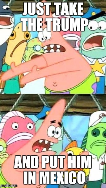Put It Somewhere Else Patrick | JUST TAKE THE TRUMP; AND PUT HIM IN MEXICO | image tagged in memes,put it somewhere else patrick | made w/ Imgflip meme maker