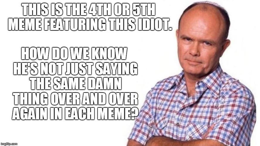 THIS IS THE 4TH OR 5TH MEME FEATURING THIS IDIOT. HOW DO WE KNOW HE'S NOT JUST SAYING THE SAME DAMN THING OVER AND OVER AGAIN IN EACH MEME? | made w/ Imgflip meme maker