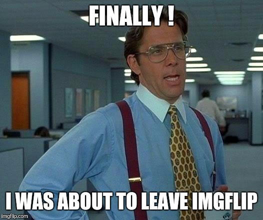 That Would Be Great Meme | FINALLY ! I WAS ABOUT TO LEAVE IMGFLIP | image tagged in memes,that would be great | made w/ Imgflip meme maker