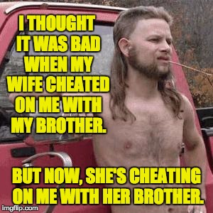 almost redneck | I THOUGHT IT WAS BAD WHEN MY WIFE CHEATED ON ME WITH MY BROTHER. BUT NOW, SHE'S CHEATING ON ME WITH HER BROTHER. | image tagged in almost redneck | made w/ Imgflip meme maker