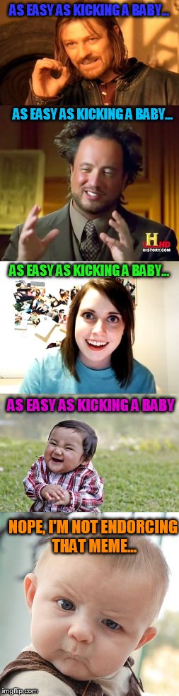 As easy as kicking a baby is the new shit !!! | AS EASY AS KICKING A BABY... AS EASY AS KICKING A BABY... AS EASY AS KICKING A BABY... AS EASY AS KICKING A BABY; NOPE, I'M NOT ENDORCING THAT MEME... | image tagged in ancient aliens,overly attached girlfriend,evil toddler,skeptical baby,one does not simply | made w/ Imgflip meme maker