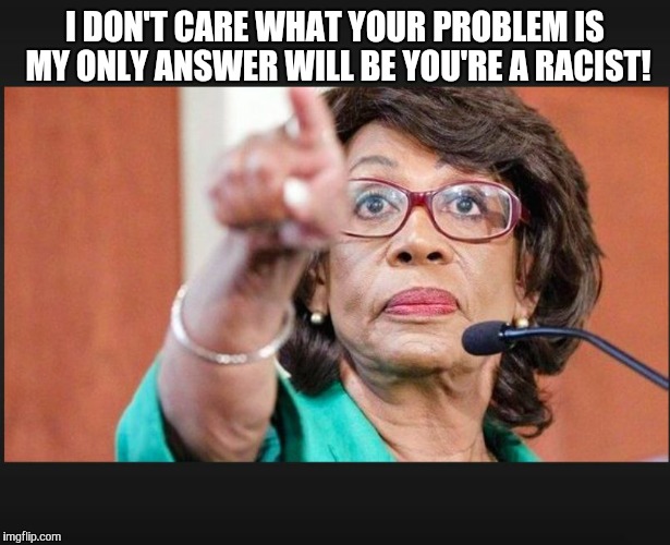 maxine waters  | I DON'T CARE WHAT YOUR PROBLEM IS MY ONLY ANSWER WILL BE YOU'RE A RACIST! | image tagged in maxine waters | made w/ Imgflip meme maker