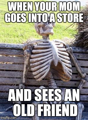 Waiting Skeleton | WHEN YOUR MOM GOES INTO A STORE; AND SEES AN OLD FRIEND | image tagged in memes,waiting skeleton | made w/ Imgflip meme maker