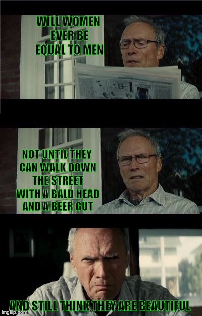 Bad Eastwood Pun | WILL WOMEN EVER BE EQUAL TO MEN; NOT UNTIL THEY CAN WALK DOWN THE STREET WITH A BALD HEAD AND A BEER GUT; AND STILL THINK THEY ARE BEAUTIFUL | image tagged in bad eastwood pun | made w/ Imgflip meme maker