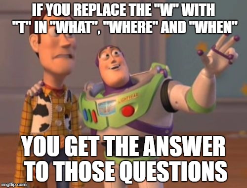 Think about it for a minute... | IF YOU REPLACE THE "W" WITH "T" IN "WHAT", "WHERE" AND "WHEN"; YOU GET THE ANSWER TO THOSE QUESTIONS | image tagged in memes,x x everywhere | made w/ Imgflip meme maker