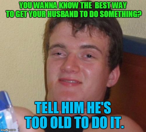 It'll work every time! | YOU WANNA KNOW THE  BEST WAY TO GET YOUR HUSBAND TO DO SOMETHING? TELL HIM HE'S TOO OLD TO DO IT. | image tagged in memes,10 guy | made w/ Imgflip meme maker