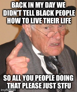 World lesson #1: | BACK IN MY DAY WE DIDN'T TELL BLACK PEOPLE HOW TO LIVE THEIR LIFE; SO ALL YOU PEOPLE DOING THAT PLEASE JUST STFU | image tagged in memes,back in my day | made w/ Imgflip meme maker