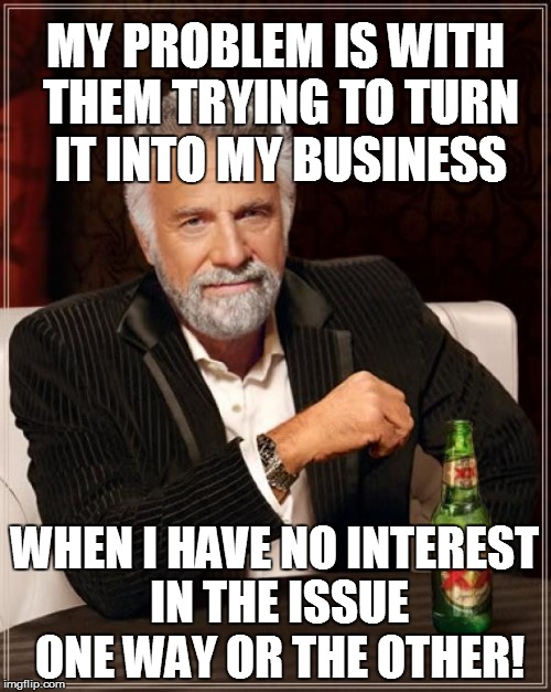 The Most Interesting Man In The World Meme | MY PROBLEM IS WITH THEM TRYING TO TURN IT INTO MY BUSINESS WHEN I HAVE NO INTEREST IN THE ISSUE ONE WAY OR THE OTHER! | image tagged in memes,the most interesting man in the world | made w/ Imgflip meme maker