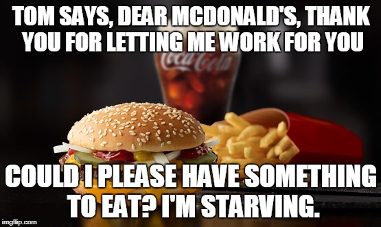 mcdonald's in north bend | TOM SAYS, DEAR MCDONALD'S, THANK YOU FOR LETTING ME WORK FOR YOU; COULD I PLEASE HAVE SOMETHING TO EAT? I'M STARVING. | image tagged in hunger | made w/ Imgflip meme maker