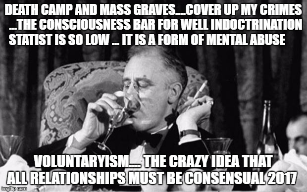 fdr | DEATH CAMP AND MASS GRAVES....COVER UP MY CRIMES  ...THE CONSCIOUSNESS BAR FOR WELL INDOCTRINATION STATIST IS SO LOW ... IT IS A FORM OF MENTAL ABUSE; VOLUNTARYISM.... THE CRAZY IDEA THAT ALL RELATIONSHIPS MUST BE CONSENSUAL 2017 | image tagged in fdr | made w/ Imgflip meme maker