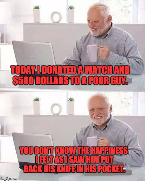 Hide the Pain Harold Meme | TODAY I DONATED A WATCH AND $500 DOLLARS TO A POOR GUY. YOU DON’T KNOW THE HAPPINESS I FELT AS I SAW HIM PUT BACK HIS KNIFE IN HIS POCKET. | image tagged in memes,hide the pain harold | made w/ Imgflip meme maker