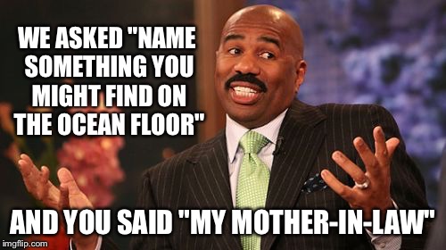 Steve Harvey Meme | WE ASKED "NAME SOMETHING YOU MIGHT FIND ON THE OCEAN FLOOR"; AND YOU SAID "MY MOTHER-IN-LAW" | image tagged in memes,steve harvey | made w/ Imgflip meme maker