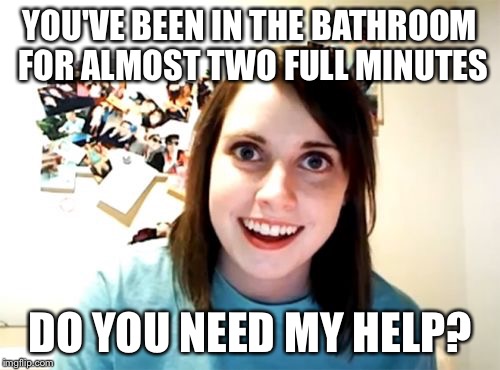Need Any Help? | YOU'VE BEEN IN THE BATHROOM FOR ALMOST TWO FULL MINUTES; DO YOU NEED MY HELP? | image tagged in memes,overly attached girlfriend,bathroom,help | made w/ Imgflip meme maker